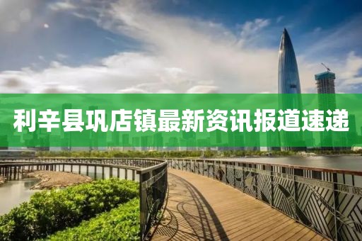 利辛县巩店镇最新资讯报道速递