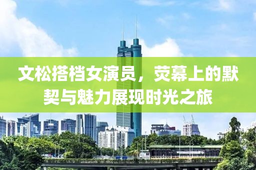 文松搭档女演员，荧幕上的默契与魅力展现时光之旅