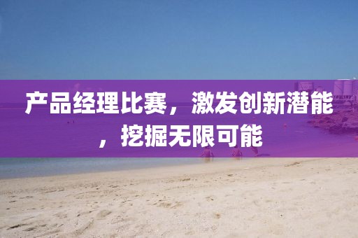 产品经理比赛，激发创新潜能，挖掘无限可能