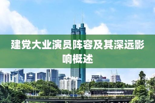 建党大业演员阵容及其深远影响概述
