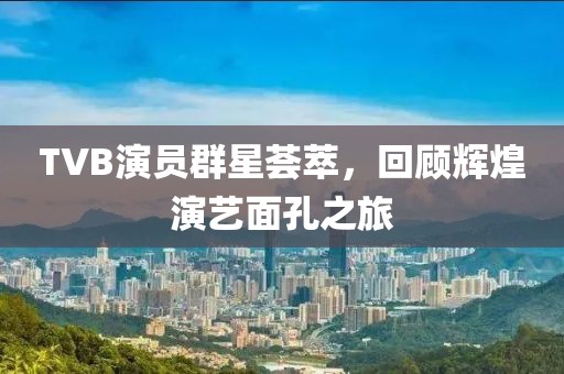 TVB演员群星荟萃，回顾辉煌演艺面孔之旅