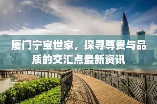 厦门宁宝世家，探寻尊贵与品质的交汇点最新资讯