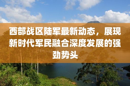西部战区陆军最新动态，展现新时代军民融合深度发展的强劲势头