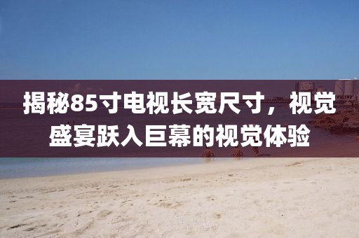 揭秘85寸电视长宽尺寸，视觉盛宴跃入巨幕的视觉体验