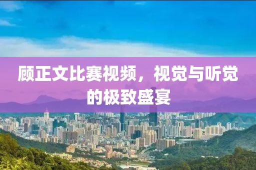 顾正文比赛视频，视觉与听觉的极致盛宴