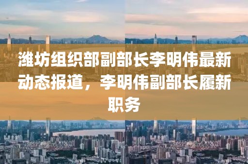 潍坊组织部副部长李明伟最新动态报道，李明伟副部长履新职务
