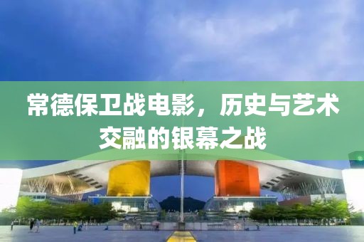 常德保卫战电影，历史与艺术交融的银幕之战