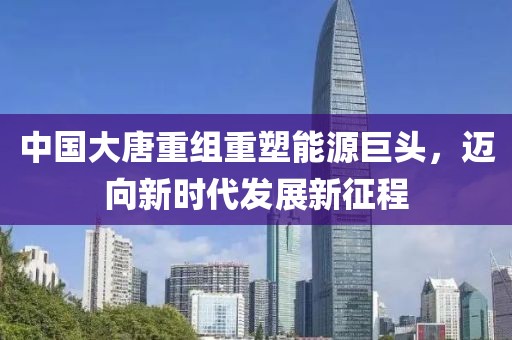中国大唐重组重塑能源巨头，迈向新时代发展新征程