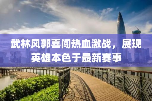 武林风郭喜闯热血激战，展现英雄本色于最新赛事