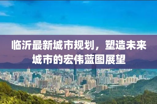 临沂最新城市规划，塑造未来城市的宏伟蓝图展望
