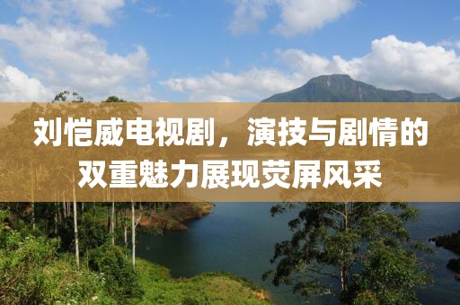 刘恺威电视剧，演技与剧情的双重魅力展现荧屏风采