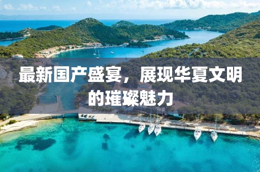 最新国产盛宴，展现华夏文明的璀璨魅力