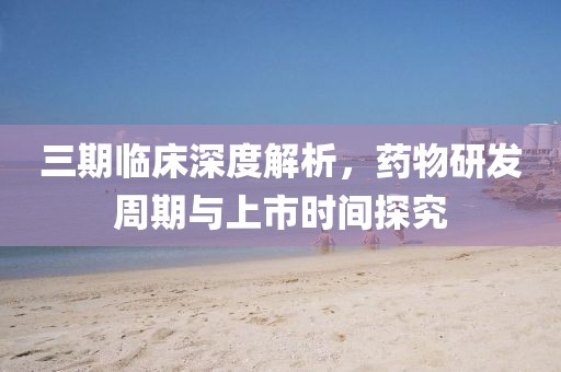三期临床深度解析，药物研发周期与上市时间探究