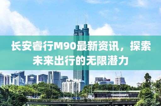 长安睿行M90最新资讯，探索未来出行的无限潜力