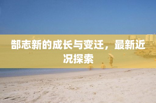 郜志新的成长与变迁，最新近况探索
