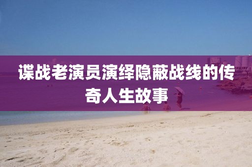 谍战老演员演绎隐蔽战线的传奇人生故事