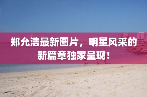 郑允浩最新图片，明星风采的新篇章独家呈现！