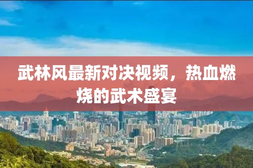 武林风最新对决视频，热血燃烧的武术盛宴