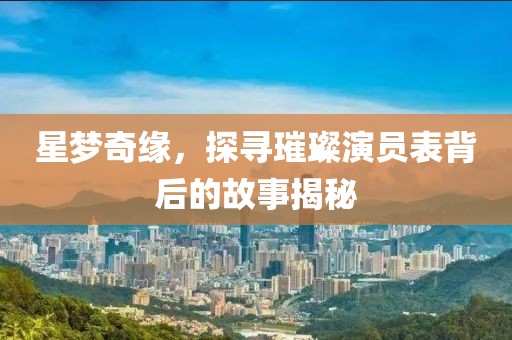 星梦奇缘，探寻璀璨演员表背后的故事揭秘