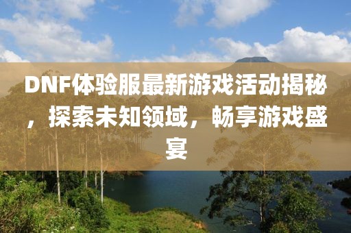 DNF体验服最新游戏活动揭秘，探索未知领域，畅享游戏盛宴