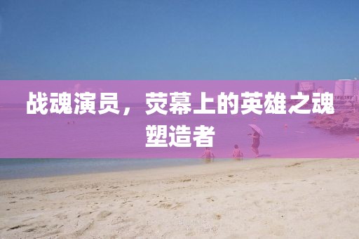 战魂演员，荧幕上的英雄之魂塑造者