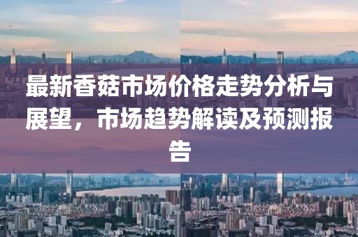 最新香菇市场价格走势分析与展望，市场趋势解读及预测报告