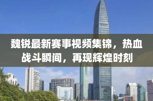 魏锐最新赛事视频集锦，热血战斗瞬间，再现辉煌时刻