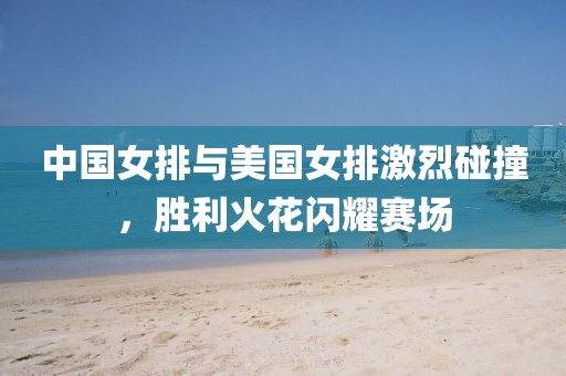 中国女排与美国女排激烈碰撞，胜利火花闪耀赛场