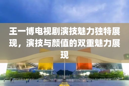 王一博电视剧演技魅力独特展现，演技与颜值的双重魅力展现