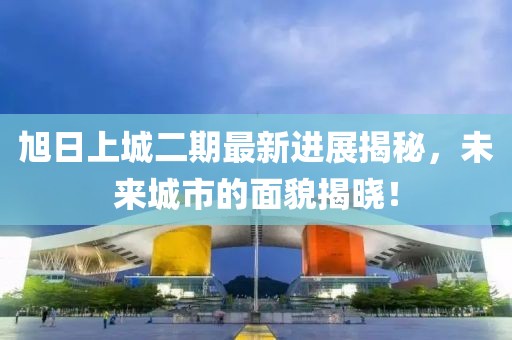 旭日上城二期最新进展揭秘，未来城市的面貌揭晓！