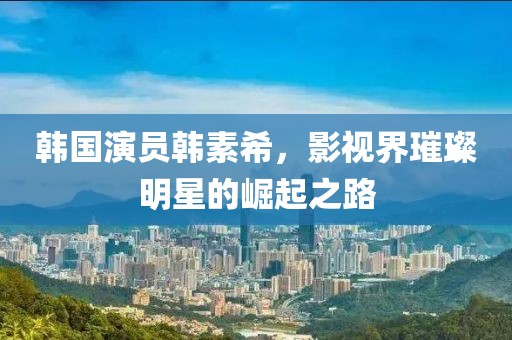 韩国演员韩素希，影视界璀璨明星的崛起之路