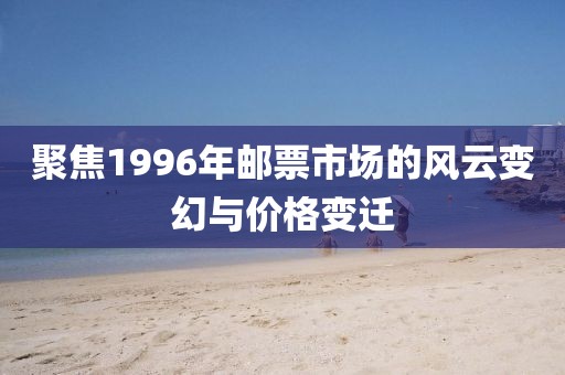 聚焦1996年邮票市场的风云变幻与价格变迁