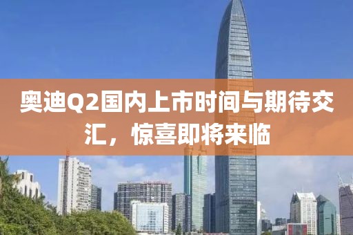奥迪Q2国内上市时间与期待交汇，惊喜即将来临
