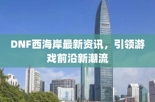 DNF西海岸最新资讯，引领游戏前沿新潮流