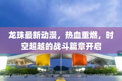 龙珠最新动漫，热血重燃，时空超越的战斗篇章开启