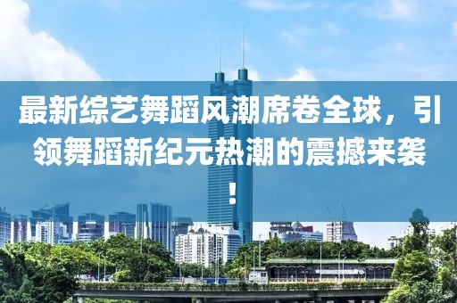 最新综艺舞蹈风潮席卷全球，引领舞蹈新纪元热潮的震撼来袭！