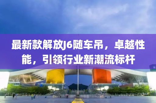 最新款解放J6随车吊，卓越性能，引领行业新潮流标杆