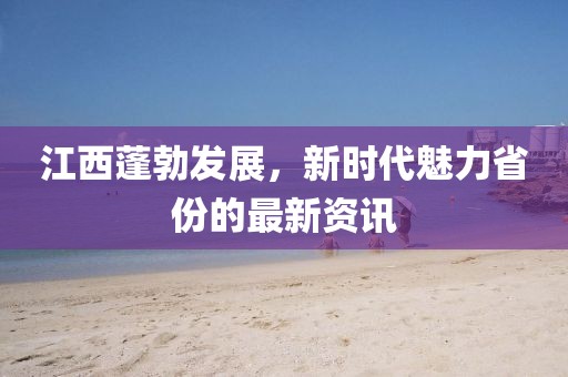 江西蓬勃发展，新时代魅力省份的最新资讯