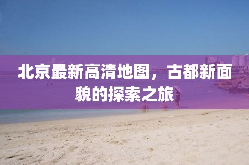 北京最新高清地图，古都新面貌的探索之旅