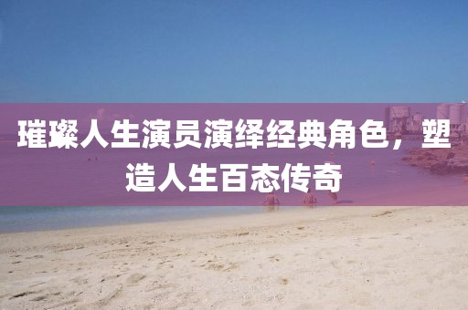 璀璨人生演员演绎经典角色，塑造人生百态传奇