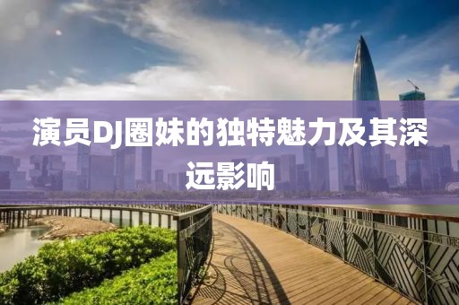 演员DJ圈妹的独特魅力及其深远影响