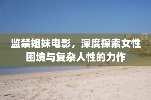 监禁姐妹电影，深度探索女性困境与复杂人性的力作