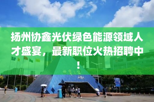 扬州协鑫光伏绿色能源领域人才盛宴，最新职位火热招聘中！