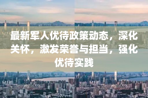 最新军人优待政策动态，深化关怀，激发荣誉与担当，强化优待实践