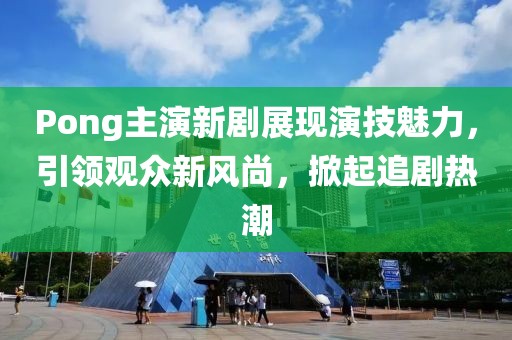 Pong主演新剧展现演技魅力，引领观众新风尚，掀起追剧热潮