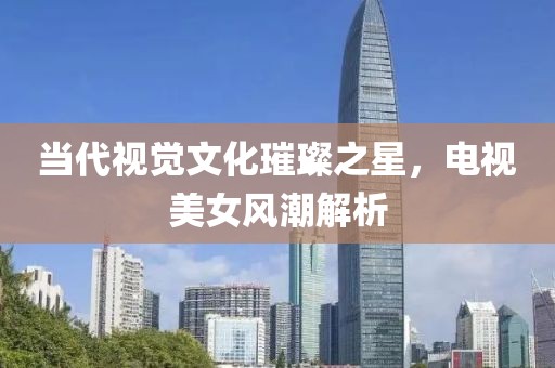 当代视觉文化璀璨之星，电视美女风潮解析