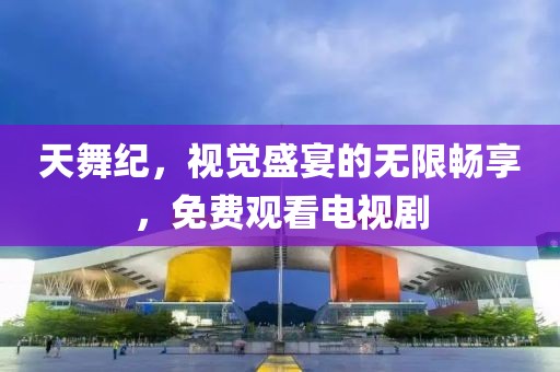 天舞纪，视觉盛宴的无限畅享，免费观看电视剧