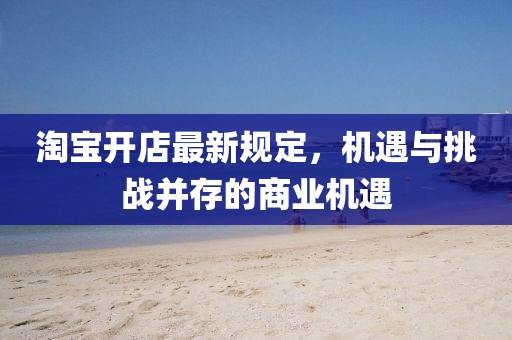 淘宝开店最新规定，机遇与挑战并存的商业机遇