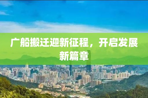 广船搬迁迎新征程，开启发展新篇章