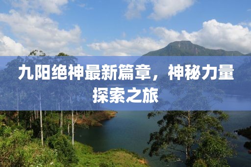 九阳绝神最新篇章，神秘力量探索之旅